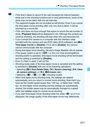 Page 311311
a Shooting Time-lapse Movies
If the time it takes to record to the card exceeds the interval between 
shots due to the shooting functions set or card performance, some of the 
shots may not be taken with the set intervals.
 The captured images are not recorded  as still photos. Even if you cancel 
the time-lapse movie shooting after only one shot is taken, it will be 
recorded as a movie file.
 If the card does not have enough free space to record the set number of 
shots, [ Playback time] will be...