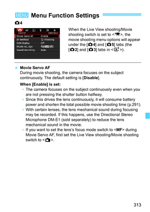 Page 313313
z4
When the Live View shooting/Movie 
shooting switch is set to < k>, the 
movie shooting menu options will appear 
under the [z 4] and [z5] tabs (the 
[z 2] and [z 3] tabs in < A>).
Movie Servo AF
During movie shooting, the camera focuses on the subject 
continuously. The default setting is [ Disable].
When [Enable] is set:
The camera focuses on the s ubject continuously even when you 
are not pressing the shutter button halfway.
Since this drives the lens continuously, it will consume battery...