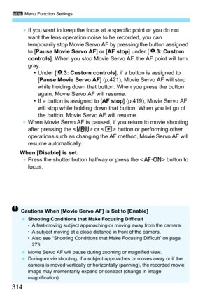 Page 3143 Menu Function Settings
314
If you want to keep the focus at a specific point or you do not 
want the lens operation noise to be recorded, you can 
temporarily stop Movie Servo AF by pressing the button assigned 
to [Pause Movie Servo AF ] or [AF stop ] under [83: Custom 
controls ]. When you stop Movie Servo AF, the AF point will turn 
gray.  • Under [8 3: Custom controls ], if a button is assigned to 
[Pause Movie Servo AF] (p.421), Movie Servo AF will stop 
while holding down that button. When you...