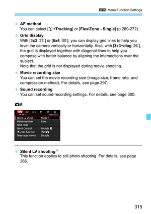 Page 315315
3 Menu Function Settings
AF method
You can select [ u+Tracking ] or [FlexiZone - Single ] (p.269-272).
 Grid display
With [ 3x3 l ] or [6x4 m], you can display grid lines to help you 
level the camera vertically or  horizontally. Also, with [3x3+diag n], 
the grid is displayed together  with diagonal lines to help you 
compose with better balance by al igning the intersections over the 
subject. 
Note that the grid is not displayed during movie shooting.
 Movie recording size
You can set the movie...