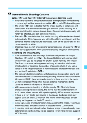 Page 317317
General Movie Shooting Cautions
White  and Red < E> Internal Temperature Warning Icons
If the camera’s internal temperature increases due to prolonged movie shooting 
or under a high ambient temperature, a white  or red  icon will appear. The white < s> icon indicates that the image quality of still photos will 
deteriorate. It is recommended that you stop still photo shooting for a 
while and allow the camera to cool down. Since movie image quality will 
hardly be affected, you can still shoot...