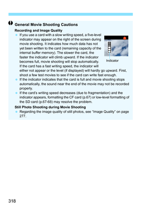 Page 318318
General Movie Shooting Cautions
Recording and Image Quality
If you use a card with a slow  writing speed, a five-level 
indicator may appear on the right of the screen during 
movie shooting. It indicates how much data has not 
yet been written to the card (remaining capacity of the 
internal buffer memory). The slower the card, the 
faster the indicator will climb upward. If the indicator 
becomes full, movie shooting will stop automatically.
If the card has a fast writing speed, the indicator will...