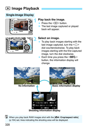Page 320320
1Play back the image.
Press the < x> button.
 The last image captured or played 
back will appear.
2Select an image.
 To play back images  starting with the 
last image captured, turn the < 5> 
dial counterclockwise. To play back 
images starting with the first captured 
image, turn the dial clockwise.
 Each time you press the  
button, the information display will 
change.
x  Image Playback
Single-Image Display
No information Basic information display
Shooting information display
When you play...
