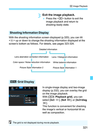 Page 321321
x Image Playback
3Exit the image playback.
Press the < x> button to exit the 
image playback and return to 
shooting-ready state.
With the shooting information screen displayed (p.320), you can tilt 
< 9 > up or down to change the shooting information displayed at the 
screen’s bottom as follows. For details, see pages 323-324.
In single-image display and two-image 
display (p.332), you can overlay the grid 
on the image playback.
With [33: Playback grid ], you can 
select [ 3x3 l], [6x4  m], or [...