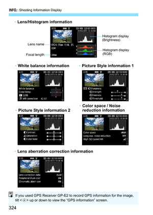 Page 324B: Shooting Information Display
324
•Lens/Histogram information
• Lens aberration correction information
Histogram display 
(Brightness)
Lens name
Focal length
Histogram display 
(RGB)
• White balance information •Picture Style information 1
• Picture Style information 2 •
Color space / Noise 
reduction information
If you used GPS Receiver GP-E2 to record GPS information for the image, 
tilt < 9> up or down to view the “GPS information” screen. 