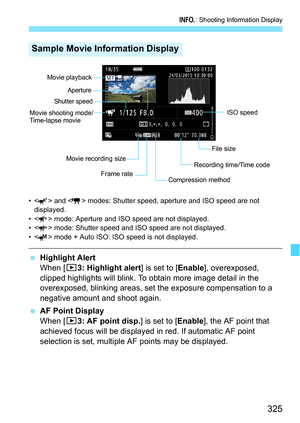Page 325325
B: Shooting Information Display
• < > and < > modes: Shutter speed, aperture and ISO speed are not 
displayed.
• < > mode: Aperture and ISO speed are not displayed.
• < > mode: Shutter speed and ISO speed are not displayed.
• < > mode + Auto ISO: ISO speed is not displayed.
 Highlight Alert
When [33: Highlight alert ] is set to [Enable], overexposed, 
clipped highlights will blink. To obtain more image detail in the 
overexposed, blinking areas, set  the exposure compensation to a 
negative amount...