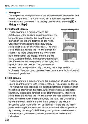 Page 326B: Shooting Information Display
326
Histogram
The brightness histogram shows the exposure level distribution and 
overall brightness. The RGB hist ogram is for checking the color 
saturation and gradation. The display can be switched with [ 33: 
Histogram disp. ].
[Brightness] Display This histogram is a graph showing the 
distribution of the image’s brightness level. The 
horizontal axis indicates the brightness level 
(darker on the left and brighter on the right), 
while the vertical axis indicates...