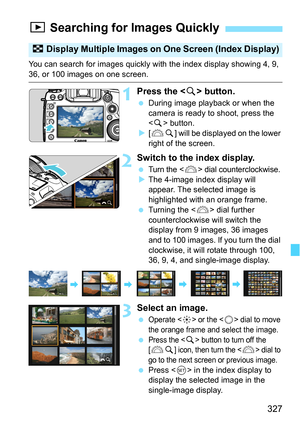 Page 327327
You can search for images quickly with the index display showing 4, 9, 
36, or 100 images on one screen.
1Press the  button.
During image playback or when the 
camera is ready to shoot, press the 
 button.
 [6 u] will be displayed on the lower 
right of the screen.
2Switch to the index display.
Turn the  dial counterclockwise.
 The 4-image index display will 
appear. The selected image is 
highlighted with an orange frame.
 Turning the < 6> dial further 
counterclockwise will switch the 
display...