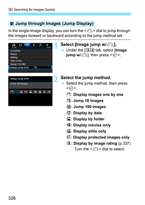 Page 328x Searching for Images Quickly
328
In the single-image display, you can turn the  dial to jump through 
the images forward or backward according to the jump method set.
1Select [Image jump w/6].
Under the [3 2] tab, select [Image 
jump w/ 6], then press < 0>.
2Select the jump method.
 Select the jump method, then press 
.
d: Display images one by one
e: Jump 10 images
f: Jump 100 images
g: Display by date
h: Display by folder
i: Display movies only
j: Display stills only
P: Display protected images...