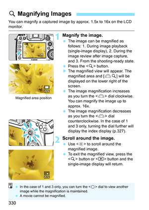 Page 330330
You can magnify a captured image by approx. 1.5x to 16x on the LCD monitor.
1Magnify the image.
The image can be magnified as 
follows: 1. During image playback 
(single-image display), 2. During the 
image review after image capture, 
and 3. From the shooting-ready state.
 Press the < u> button.
 The magnified view will appear. The 
magnified area and [ 6u] will be 
displayed on the lower right of the 
screen.
 The image magnification increases 
as you turn the < 6> dial clockwise. 
You can...