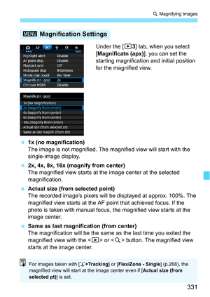 Page 331331
u Magnifying Images
Under the [3 3] tab, when you select 
[Magnificatn (apx) ], you can set the 
starting magnification and initial position 
for the magnified view.
 1x (no magnification)
The image is not magnified. The magnified view will start with the 
single-image display.
 2x, 4x, 8x, 16x (magnify from center)
The magnified view starts at the image center at the selected 
magnification.
 Actual size (from selected point)
The recorded image’s pixels will  be displayed at approx. 100%. The...