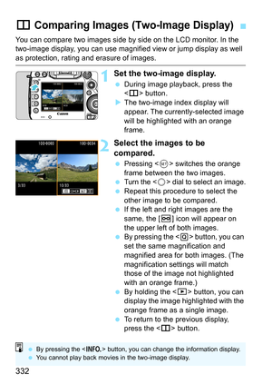 Page 332332
You can compare two images side by side on the LCD monitor. In the 
two-image display, you can use magnified view or jump display as well 
as protection, rating and erasure of images.
1Set the two-image display.
During image playback, press the 
 button.
 The two-image index display will 
appear. The currently-selected image 
will be highlighted with an orange 
frame.
2Select the images to be 
compared.
 Pressing < 0> switches the orange 
frame between the two images.

Turn the  dial to select an...