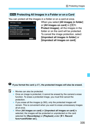 Page 335335
K Protecting Images
You can protect all the images in a folder or on a card at once.
When you select [All images in folder] 
or [All images on card ] in [31: 
Protect images], all the images in the 
folder or on the card will be protected.
To cancel the image protection, select 
[Unprotect all images in folder ] or 
[Unprotect all images on card ].
3 Protecting All Images in a Folder or on a Card
If you format the card (p.67) , the protected images will also be erased.
Movies can also be protected....