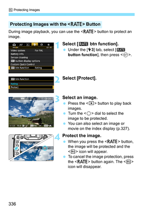 Page 336K Protecting Images
336
During image playback, you can use the < c> button to protect an 
image.
1Select [ m btn function].
Under the [5 3] tab, select [ m 
button function ], then press .
2Select [Protect].
3Select an image.
 Press the < x> button to play back 
images.
 Turn the < 5> dial to select the 
image to be protected.
 You can also select an image or 
movie on the index display (p.327).
4Protect the image.
When you press the  button, 
the image will be protected and the 
< K > icon will...