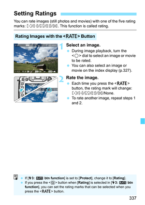 Page 337337
You can rate images (still photos and movies) with one of the five rating marks: l/m /n/o/p. This function is called rating.
1Select an image.
During image playback, turn the 
 dial to select an image or movie 
to be rated.
 You can also select an image or 
movie on the index display (p.327).
2Rate the image.
Each time you press the  
button, the rating mark will change: 
l /m /n/o/p/None.
 To rate another image, repeat steps 1 
and 2.
Setting Ratings
Rating Images with the < c> Button
If [53:...