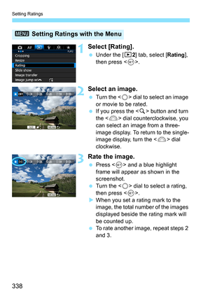 Page 338Setting Ratings
338
1Select [Rating].
Under the [3 2] tab, select [Rating], 
then press < 0>.
2Select an image.
 Turn the < 5> dial to select an image 
or movie to be rated.
 If you press the  button and turn 
the < 6> dial counterclockwise, you 
can select an image from a three-
image display. To return to the single-
image display, turn the < 6> dial 
clockwise.
3Rate the image.
 Press < 0> and a blue highlight 
frame will appear as shown in the 
screenshot.
 Turn the < 5> dial to select a rating,...