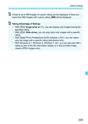 Page 339339
Setting Ratings
A total of up to 999 images of a given rating can be displayed. If there are 
more than 999 images with a given rating, [ ###] will be displayed.
Taking Advantage of Ratings
With [ 32: Image jump w/ 6], you can display only images having the 
specified rating.
 With [3 2: Slide show ], you can play back only images with a specific 
rating.
 With Digital Photo Professional (EOS software, p.521), you can select 
only the image with  a specific rating (still photos only).
 With...