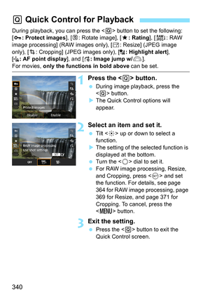 Page 340340
During playback, you can press the  button to set the following: 
[J : Protect images ], [b : Rotate image], [9 : Rating], [R: RAW 
image processing] (RAW images only), [ S: Resize] (JPEG image 
only), [ N: Cropping] (JPEG images only), [ : Highlight alert], 
[ : AF point display ], and [e : Image jump w/ 6].
For movies, only the functions in bold above  can be set.
1Press the  button.
During image playback, press the 
 button.
 The Quick Control options will 
appear.
2Select an item and set it.
...