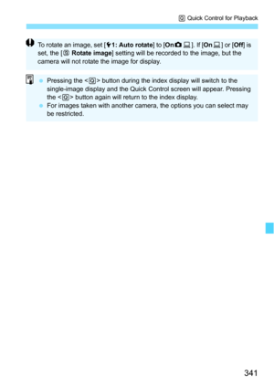 Page 341341
Q Quick Control for Playback
To rotate an image, set [ 51: Auto rotate ] to [OnzD ]. If [ OnD] or [ Off] is 
set, the [ b Rotate image ] setting will be recorded to the image, but the 
camera will not rotate the image for display.
 Pressing the < Q> button during the index display will switch to the 
single-image display and the Quick Control screen will appear. Pressing 
the < Q> button again will return to the index display.
 For images taken with another camera, the options you can select may...