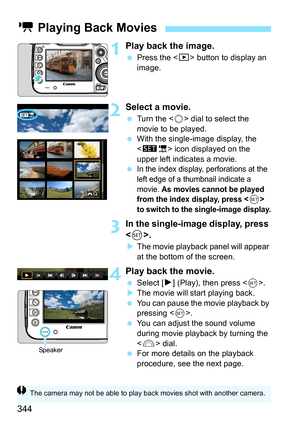 Page 344344
1Play back the image.
Press the < x> button to display an 
image.
2Select a movie.
 Turn the < 5> dial to select the 
movie to be played.
 With the single-image display, the 
 icon displayed on the 
upper left indicates a movie.

In the index display, perforations at the 
left edge of a thumbnail indicate a 
movie. 
As movies cannot be played 
from the index display, press  
to switch to the single-image display.
3In the single-image display, press 
< 0>.
 The movie playback panel will appear...