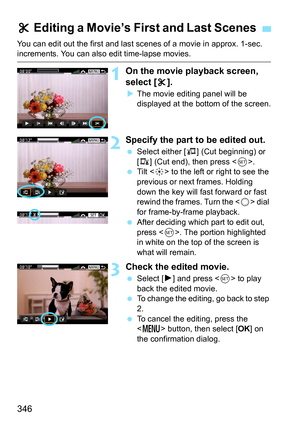 Page 346346
You can edit out the first and last scenes of a movie in approx. 1-sec. increments. You can also edit time-lapse movies.
1On the movie playback screen, 
select [X].
 The movie editing panel will be 
displayed at the bottom of the screen.
2Specify the part to be edited out.
 Select either [ U] (Cut beginning) or 
[V ] (Cut end), then press < 0>.
 Tilt < 9> to the left or right to see the 
previous or next frames. Holding 
down the key will fast forward or fast 
rewind the frames. Turn the < 5> dial...