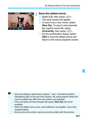 Page 347347
X Editing a Movie’s First and Last Scenes
4Save the edited movie.
 Select [ W], then press < 0>.
 The save screen will appear.
 To save it as a new movie, select 
[New file ]. To save it and overwrite 
the original movie file, select 
[Overwrite ], then press < 0>.
 On the confirmation dialog, select 
[OK ] to save the edited movie and 
return to the movie playback screen.
 Since the editing is performed in ap prox. 1-sec. increments (position 
indicated by [ ] on the top of the screen), the...