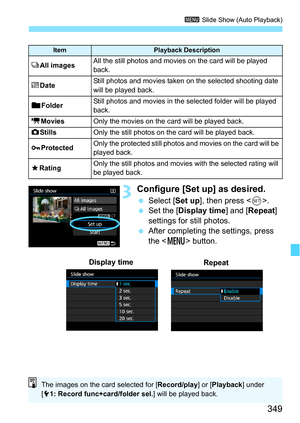 Page 349349
3 Slide Show (Auto Playback)
3Configure [Set up] as desired.
Select [ Set up], then press < 0>.
 Set the [Display time] and [ Repeat] 
settings for still photos.
 After completing the settings, press 
the < M > button.
ItemPlayback Description
jAll imagesAll the still photos and movies  on the card will be played 
back.
i DateStill photos and movies taken on the selected shooting date 
will be played back.
n FolderStill photos and movies in the selected folder will be played 
back.
kMoviesOnly the...