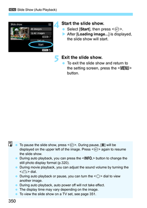 Page 3503 Slide Show (Auto Playback)
350
4Start the slide show.
Select [ Start], then press < 0>.
 After [ Loading image... ] is displayed, 
the slide show will start.
5Exit the slide show.
 To exit the slide show and return to 
the setting screen, press the < M> 
button.
 To pause the slide show, press < 0>. During pause, [ G] will be 
displayed on the upper left of the image. Press < 0> again to resume 
the slide show.
 During auto playback, you can press the < B> button to change the 
still photo display...