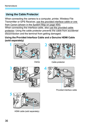 Page 36Nomenclature
36
When connecting the camera to a computer, printer, Wireless File 
Transmitter or GPS Receiver, use the provided interface cable or one 
from Canon (shown in the System Map on page 454).
When connecting the interface cable,  also use the provided cable 
protector. Using the cable protector prevents the cable from accidental 
disconnection and the terminal from getting damaged.
Using the Provided Interface Cable and a Genuine HDMI Cable 
(sold separately)
Using the Cable Protector
Provided...