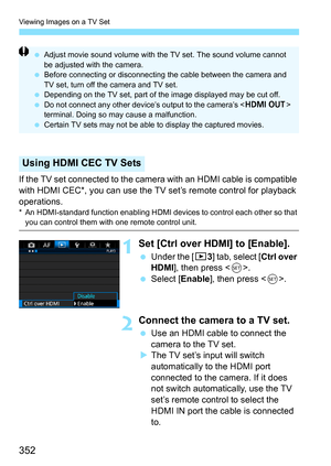 Page 352Viewing Images on a TV Set
352
If the TV set connected to the camera with an HDMI cable is compatible 
with HDMI CEC*, you can use the TV set’s remote control for playback 
operations.
* An HDMI-standard function enabling HDMI devices to control each other so that you can control them with one remote control unit.
1Set [Ctrl over HDMI] to [Enable].
Under the [ 33] tab, select [Ctrl over 
HDMI], then press < 0>.
 Select [ Enable], then press < 0>.
2Connect the camera to a TV set.
 Use an HDMI cable to...