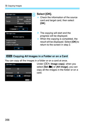 Page 356a Copying Images
356
8Select [OK].
 Check the information of the source 
card and target card, then select 
[OK ].
 The copying will start and the 
progress will be displayed.
 When the copying is completed, the 
result will be displayed. Select [ OK] to 
return to the screen in step 2.
You can copy all the images in a folder or on a card at once. Under [x1: Image copy ], when you 
select [Sel.n ] or [All image ], you can 
copy all the images in the folder or on a 
card.
3  Copying All Images in a...