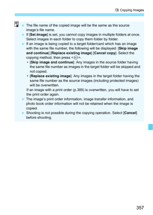Page 357357
a Copying Images
 The file name of the copied image will be the same as the source 
image’s file name.
 If [Sel.Image ] is set, you cannot copy images in multiple folders at once. 
Select images in each folder to copy them folder by folder.
 If an image is being copied to a target folder/card which has an image 
with the same file number, the  following will be displayed: [Skip image 
and continue ] [Replace existing image ] [Cancel copy ]. Select the 
copying method, then press < 0>.
•[ Skip...