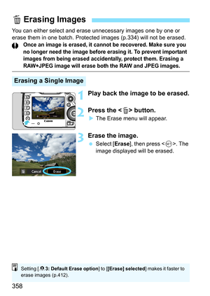 Page 358358
You can either select and erase unnecessary images one by one or 
erase them in one batch. Protected images (p.334) will not be erased.
Once an image is erased, it cannot be recovered. Make sure you 
no longer need the image before erasing it. To prevent important 
images from being erased accidentally, protect them. Erasing a 
RAW+JPEG image will erase both the RAW and JPEG images.
1Play back the image to be erased.
2Press the  button.
The Erase menu will appear.
3Erase the image.
 Select [...