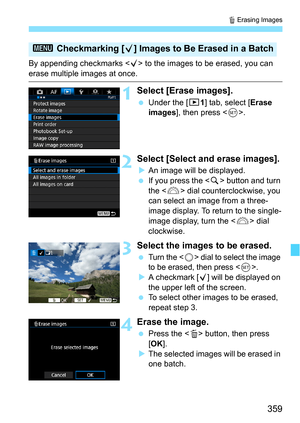 Page 359359
L Erasing Images
By appending checkmarks < X> to the images to be erased, you can 
erase multiple images at once.
1Select [Erase images].
Under the [3 1] tab, select [Erase 
images], then press < 0>.
2Select [Select and erase images].
An image will be displayed.
 If you press the  button and turn 
the < 6> dial counterclockwise, you 
can select an image from a three-
image display. To return to the single-
image display, turn the < 6> dial 
clockwise.
3Select the images to be erased.
Turn the...