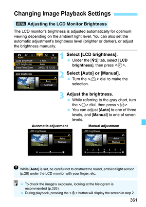 Page 361361
The LCD monitor’s brightness is adjusted automatically for optimum 
viewing depending on the ambient light level. You can also set the 
automatic adjustment’s brightness level (brighter or darker), or adjust 
the brightness manually.
1Select [LCD brightness].
Under the [5 2] tab, select [LCD 
brightness ], then press < 0>.
2Select [Auto] or [Manual].
 Turn the < 6> dial to make the 
selection.
3Adjust the brightness.
 While referring to the gray chart, turn 
the < 5> dial, then press .
 You can...