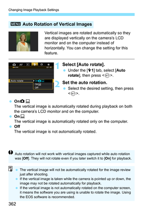 Page 362Changing Image Playback Settings
362
Vertical images are rotated automatically so they 
are displayed vertically on the camera’s LCD 
monitor and on the computer instead of 
horizontally. You can change the setting for this 
feature.
1Select [Auto rotate].
Under the [5 1] tab, select [ Auto 
rotate ], then press < 0>.
2Set the auto rotation.
 Select the desired setting, then press 
.
 OnzD
The vertical image is automatically  rotated during playback on both 
the camera’s LCD monitor and on the...