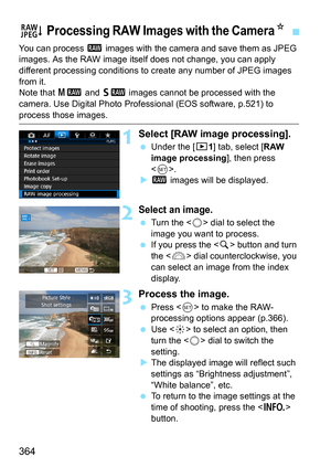 Page 364364
You can process 1 images with the camera and save them as JPEG 
images. As the RAW image itself does not change, you can apply 
different processing conditions to  create any number of JPEG images 
from it.
Note that  41 and 61  images cannot be processed with the 
camera. Use Digital Photo Professional (EOS software, p.521) to 
process those images.
1Select [RAW image processing].
 Under the [3 1] tab, select [RAW 
image processing ], then press 
< 0 >.
 1  images will be displayed.
2Select an...