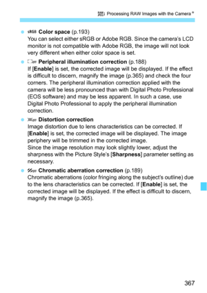 Page 367367
R Processing RAW Images with the Camera N
 Color space  (p.193)
You can select either sRGB or Adobe RGB. Since the camera’s LCD 
monitor is not compatible with  Adobe RGB, the image will not look 
very different when either color space is set.
  Peripheral illumination correction  (p.188)
If [ Enable] is set, the corrected image will be displayed. If the effect 
is difficult to discern, magnify the image (p.365) and check the four 
corners. The peripheral illuminat ion correction applied with the...