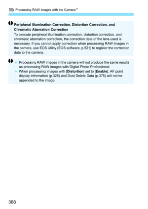 Page 368R Processing RAW Images with the Camera N
368
Peripheral Illumination Correction, Distortion Correction, and 
Chromatic Aberration Correction
To execute peripheral illumination correction, distortion correction, and 
chromatic aberration correction, the co rrection data of the lens used is 
necessary. If you cannot apply correct ion when processing RAW images in 
the camera, use EOS Utility (EOS softwa re, p.521) to register the correction 
data to the camera.
 Processing RAW images in the camera will...