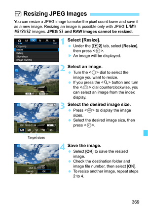Page 369369
You can resize a JPEG image to make the pixel count lower and save it 
as a new image. Resizing an image is possible only with JPEG 3/K /
5/a/b  images.  JPEG c and RAW images cannot be resized.
1Select [Resize].
 Under the [3 2] tab, select [Resize], 
then press < 0>.
 An image will be displayed.
2Select an image.
 Turn the < 5> dial to select the 
image you want to resize.
 If you press the  button and turn 
the < 6> dial counterclockwise, you 
can select an image from the index 
display....