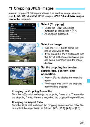 Page 371371
You can crop a JPEG image and save it as another image. You can 
crop 3, K , 5 , a  and b JPEG images.  JPEG c and RAW images 
cannot be cropped.
1Select [Cropping].
 Under the [x 2] tab, select 
[Cropping ], then press < 0>.
 An image is displayed.
2Select an image.
 Turn the < 5> dial to select the 
image you want to crop.
 If you press the  button and turn 
the < 6> dial counterclockwise, you 
can select an image from the index 
display.
3Set the cropping frame size, 
aspect ratio, position,...