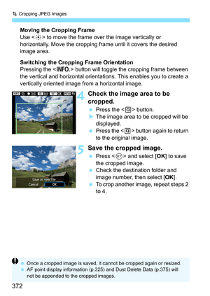 Page 372N Cropping JPEG Images
372
Moving the Cropping Frame
Use < 9> to move the frame over the image vertically or 
horizontally. Move the cropping frame until it covers the desired 
image area.
Switching the Cropping Frame Orientation
Pressing the < B> button will toggle the cropping frame between 
the vertical and horizontal orientatio ns. This enables you to create a 
vertically oriented image from a horizontal image.
4Check the image area to be 
cropped.
 Press the < Q> button.
 The image area to be...