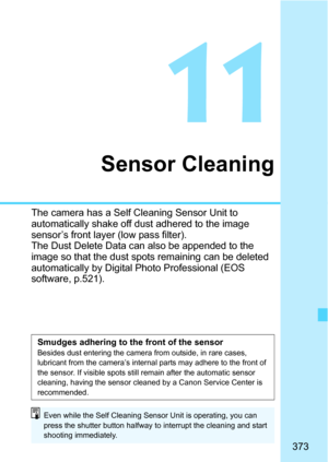 Page 373373
11
Sensor Cleaning
The camera has a Self Cleaning Sensor Unit to 
automatically shake off dust adhered to the image 
sensor’s front layer (low pass filter).
The Dust Delete Data can also be appended to the 
image so that the dust spots remaining can be deleted 
automatically by Digital Photo Professional (EOS 
software, p.521).
Smudges adhering to the front of the sensorBesides dust entering the camera from outside, in rare cases, 
lubricant from the camera’s internal parts may adhere to the front of...