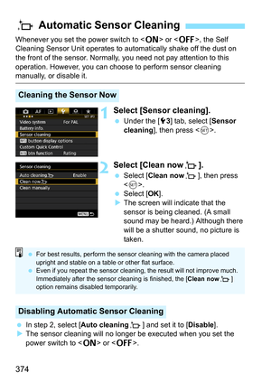 Page 374374
Whenever you set the power switch to  or , the Self 
Cleaning Sensor Unit operates to aut omatically shake off the dust on 
the front of the sensor. Normally, you need not pay attention to this 
operation. However, you can choos e to perform sensor cleaning 
manually, or disable it.
1Select [Sensor cleaning].
Under the [5 3] tab, select [ Sensor 
cleaning ], then press < 0>.
2Select [Clean now f].
Select [ Clean now f], then press 
< 0 >.
 Select [ OK].
 The screen will indicate that the 
sensor...