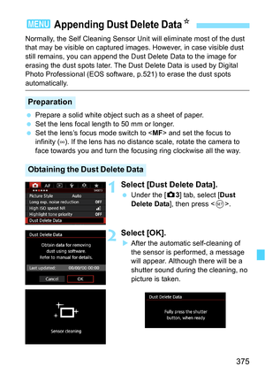 Page 375375
Normally, the Self Cleaning Sensor Unit will eliminate most of the dust 
that may be visible on captured images. However, in case visible dust 
still remains, you can append the Dust Delete Data to the image for 
erasing the dust spots later. The Dust Delete Data is used by Digital 
Photo Professional (EOS software, p.521) to erase the dust spots 
automatically.
Prepare a solid white object such as a sheet of paper.
 Set the lens focal length to 50 mm or longer.
 Set the lens’s focus mode switch...