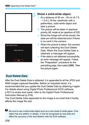 Page 3763 Appending Dust Delete Data N
376
3Shoot a solid-white object.
At a distance of 20 cm - 30 cm (0.7 ft. 
- 1.0 ft.), fill the viewfinder with a 
patternless, solid-white object and 
take a picture.

The picture will be taken in aperture-
priority AE mode at an aperture of f/22.
 Since the image will not be saved, the 
data can still be obtained even if there 
is no card in the camera.
 When the picture is taken, the camera 
will start collecting the Dust Delete 
Data. When the Dust Delete Data is...