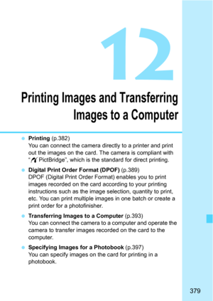 Page 379379
12
Printing Images and Transferring
Images to a Computer
 Printing  (p.382)
You can connect the camera directly to a printer and print 
out the images on the card. The camera is compliant with 
“ w PictBridge”, which is the standard for direct printing.
 Digital Print Order Format (DPOF)  (p.389)
DPOF (Digital Print Order Format) enables you to print 
images recorded on the card according to your printing 
instructions such as the image selection, quantity to print, 
etc. You can print multiple...