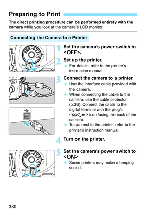 Page 380380
The direct printing procedure can be performed entirely with the camera while you look at the camera’s LCD monitor.
1Set the camera’s power switch to 
.
2Set up the printer.
For details, refer to the printer’s 
instruction manual.
3Connect the camera to a printer.
Use the interface cable provided with 
the camera.
 When connecting the cable to the 
camera, use the cable protector 
(p.36). Connect the cable to the 
digital terminal with the plug’s 
< > icon facing the back of the 
camera.
 To...