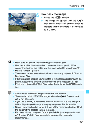 Page 381381
Preparing to Print
6Play back the image.
Press the  button.
 The image will appear with the < w> 
icon on the upper left of the screen to 
indicate that the camera is connected 
to a printer.
 Make sure the printer has a PictBridge connection port.
 Use the provided interface cable or one from Canon (p.454). When 
connecting the interface cable, use t he provided cable protector (p.36).
 Movies cannot be printed.
 The camera cannot be used with printers conforming only to CP Direct or 
Bubble...