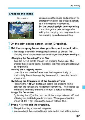 Page 387387
w Printing
You can crop the image and print only an 
enlarged version of the cropped portion, 
as if the image is recomposed.
Set the cropping right before printing. 
If you change the print settings after 
setting the cropping, you may have to set 
the cropping again before printing.
1 On the print setting screen, select [Cropping].
2 Set the cropping frame size, position, and aspect ratio.
The image area within the cropping  frame will be printed. The 
cropping frame’s aspect ratio can be changed...